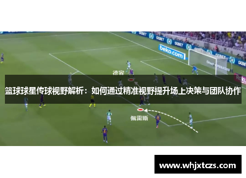 篮球球星传球视野解析：如何通过精准视野提升场上决策与团队协作