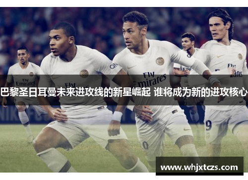 巴黎圣日耳曼未来进攻线的新星崛起 谁将成为新的进攻核心