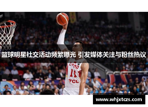 篮球明星社交活动频繁曝光 引发媒体关注与粉丝热议