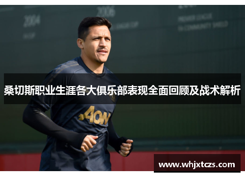 桑切斯职业生涯各大俱乐部表现全面回顾及战术解析