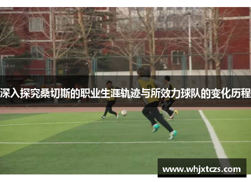 深入探究桑切斯的职业生涯轨迹与所效力球队的变化历程 深入探究桑切斯的职业生涯轨迹与所效力球队的变化历程